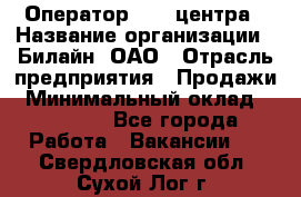 Оператор Call-центра › Название организации ­ Билайн, ОАО › Отрасль предприятия ­ Продажи › Минимальный оклад ­ 15 000 - Все города Работа » Вакансии   . Свердловская обл.,Сухой Лог г.